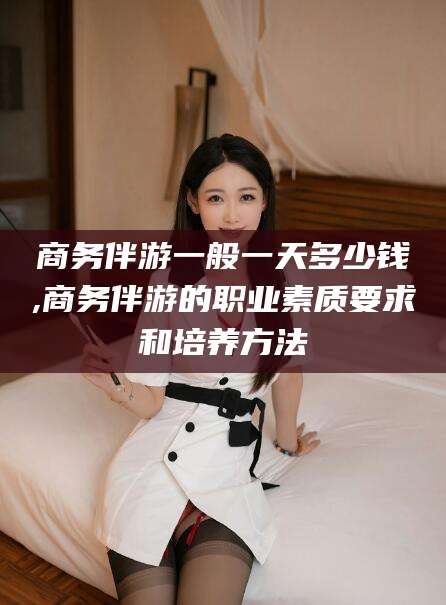 乐清商务伴游一般一天多少钱,商务伴游的职业素质要求和培养方法
