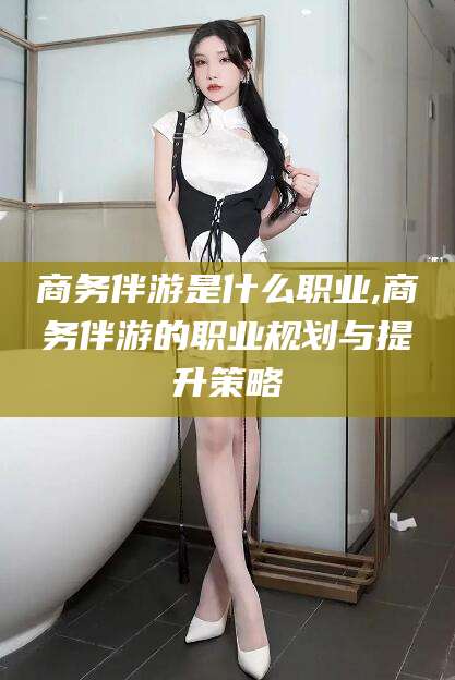 乐清商务伴游是什么职业,商务伴游的职业规划与提升策略
