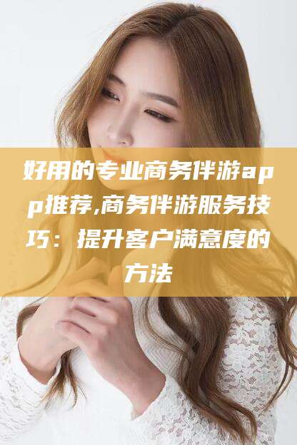 乐清好用的专业商务伴游app推荐,商务伴游服务技巧：提升客户满意度的方法