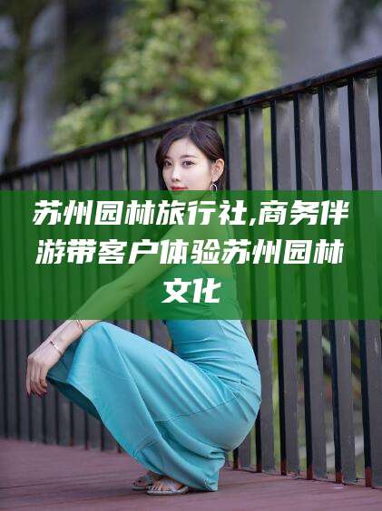 乐清苏州园林旅行社,商务伴游带客户体验苏州园林文化