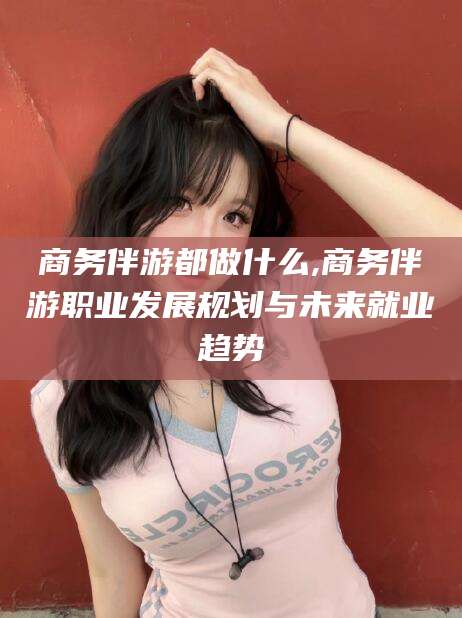 乐清商务伴游都做什么,商务伴游职业发展规划与未来就业趋势