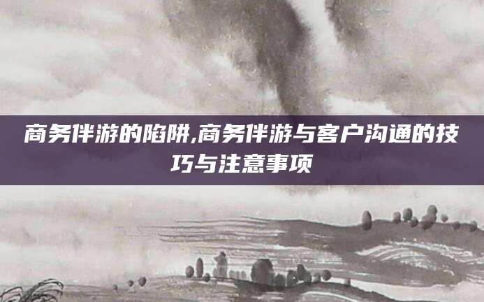 乐清商务伴游的陷阱,商务伴游与客户沟通的技巧与注意事项