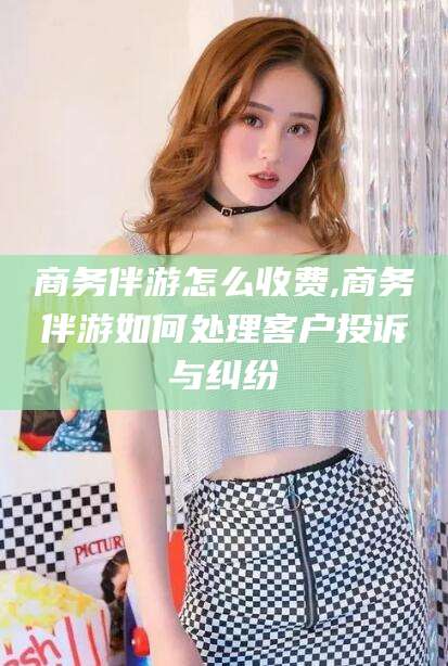 乐清商务伴游怎么收费,商务伴游如何处理客户投诉与纠纷