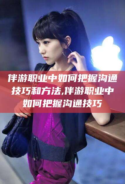 乐清伴游职业中如何把握沟通技巧和方法,伴游职业中如何把握沟通技巧