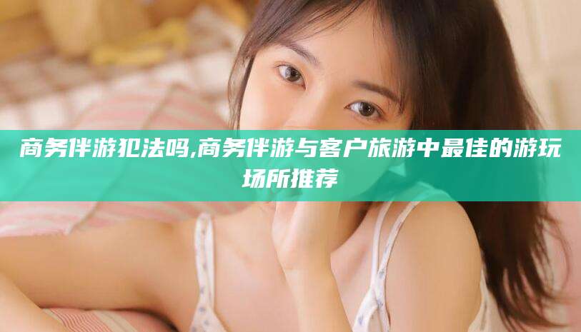 乐清商务伴游犯法吗,商务伴游与客户旅游中最佳的游玩场所推荐