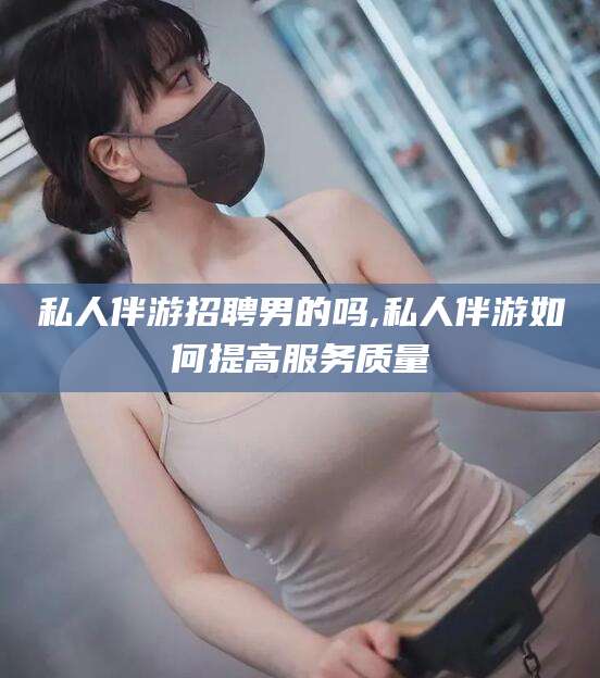 乐清私人伴游招聘男的吗,私人伴游如何提高服务质量