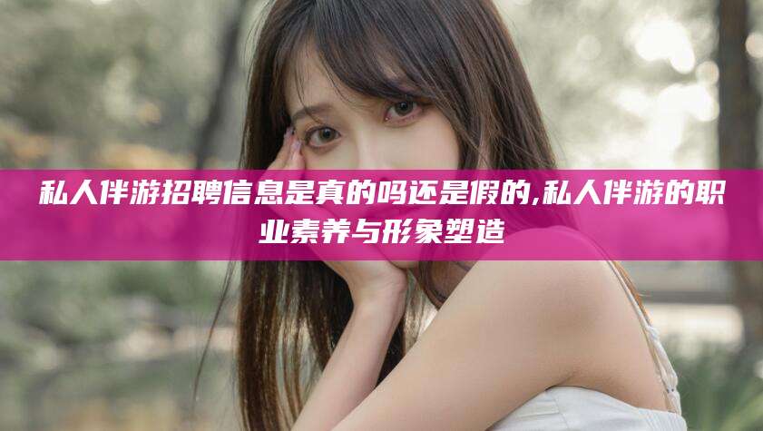 乐清私人伴游招聘信息是真的吗还是假的,私人伴游的职业素养与形象塑造
