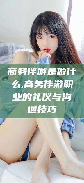 乐清商务伴游是做什么,商务伴游职业的礼仪与沟通技巧