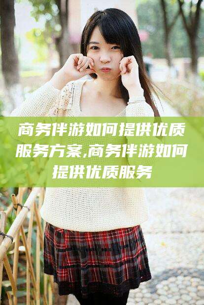 乐清商务伴游如何提供优质服务方案,商务伴游如何提供优质服务