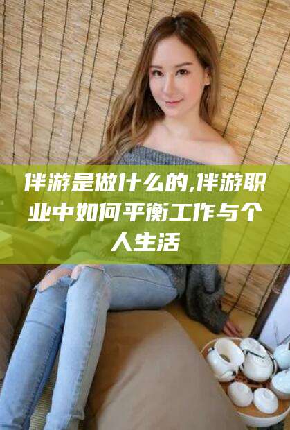 乐清伴游是做什么的,伴游职业中如何平衡工作与个人生活