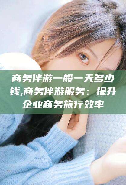 乐清商务伴游一般一天多少钱,商务伴游服务：提升企业商务旅行效率