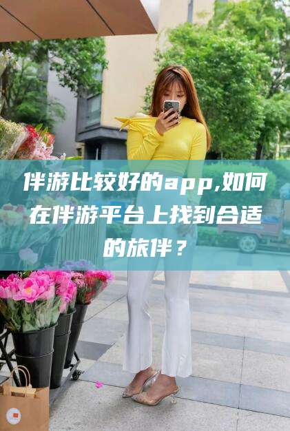 乐清伴游比较好的app,如何在伴游平台上找到合适的旅伴？