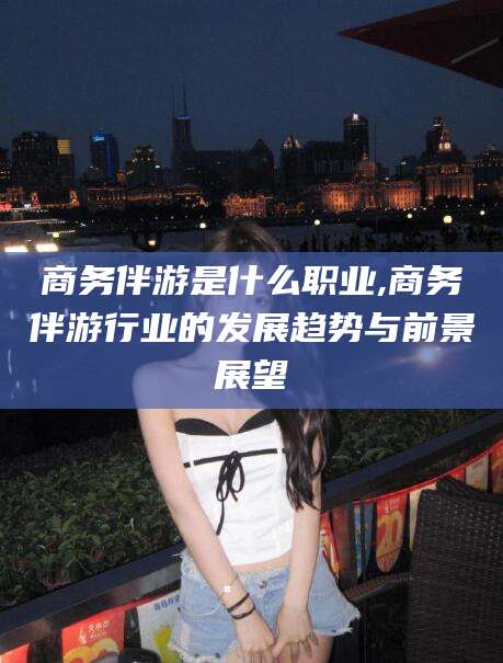 乐清商务伴游是什么职业,商务伴游行业的发展趋势与前景展望