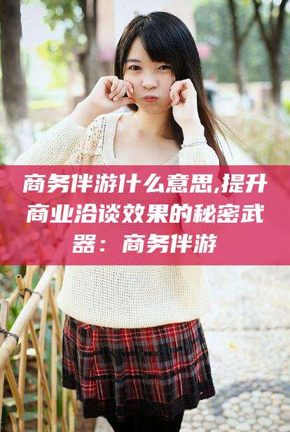 乐清商务伴游什么意思,提升商业洽谈效果的秘密武器：商务伴游