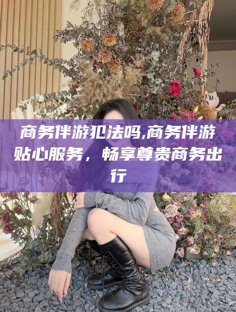 乐清商务伴游犯法吗,商务伴游贴心服务，畅享尊贵商务出行