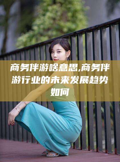 乐清商务伴游啥意思,商务伴游行业的未来发展趋势如何