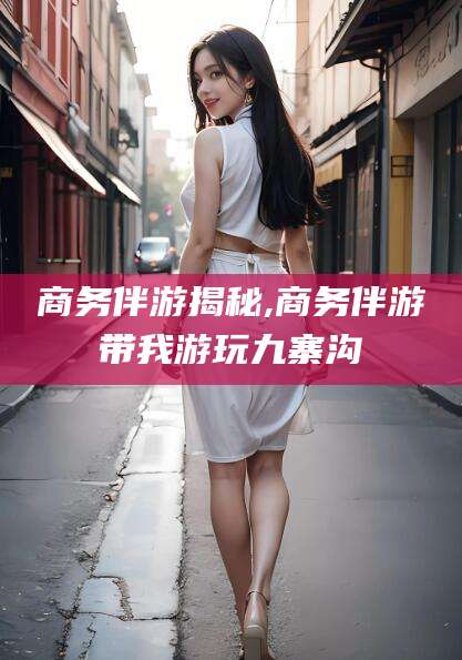 乐清商务伴游揭秘,商务伴游带我游玩九寨沟