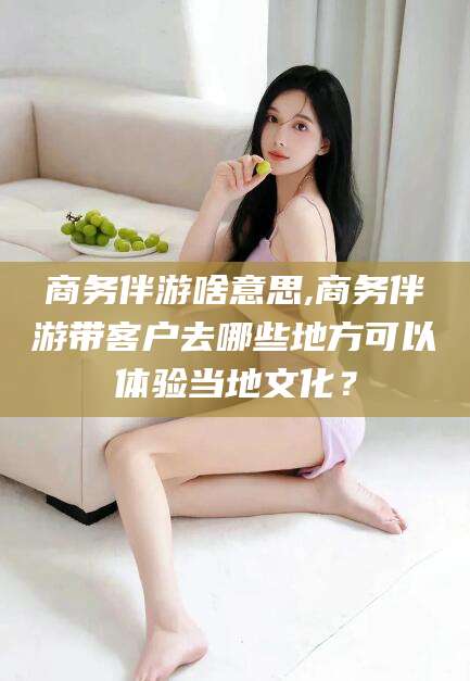 乐清商务伴游啥意思,商务伴游带客户去哪些地方可以体验当地文化？