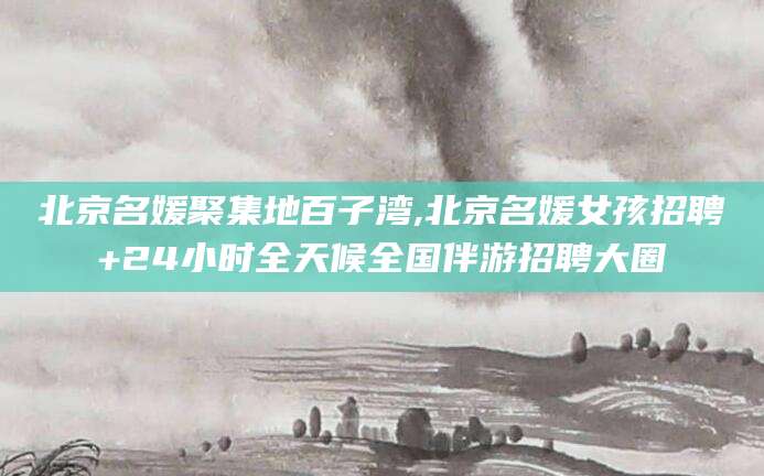 乐清北京名媛聚集地百子湾,北京名媛女孩招聘+24小时全天候全国伴游招聘大圈