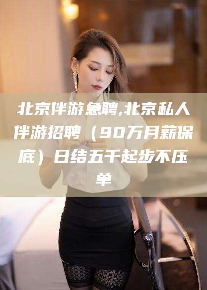 乐清北京伴游急聘,北京私人伴游招聘（90万月薪保底）日结五千起步不压单