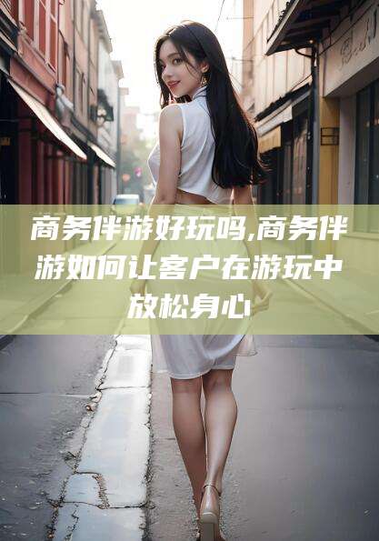 乐清商务伴游好玩吗,商务伴游如何让客户在游玩中放松身心