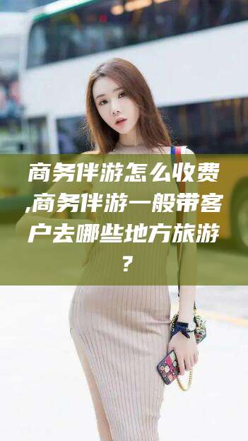乐清商务伴游怎么收费,商务伴游一般带客户去哪些地方旅游？