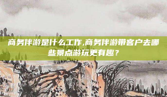 乐清商务伴游是什么工作,商务伴游带客户去哪些景点游玩更有趣？