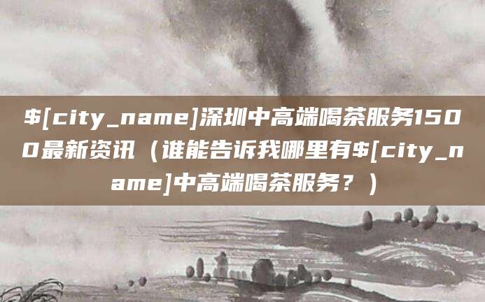 乐清深圳中高端喝茶服务1500最新资讯(谁能告诉我哪里有乐清中高端喝茶服务?)