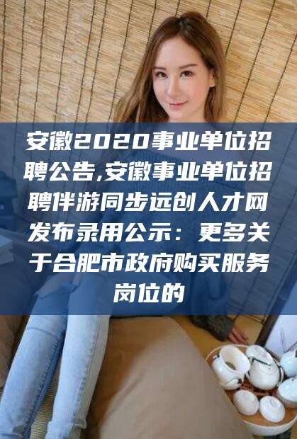 乐清安徽2020事业单位招聘公告,安徽事业单位招聘伴游同步远创人才网发布录用公示：更多关于合肥市政府购买服务岗位的