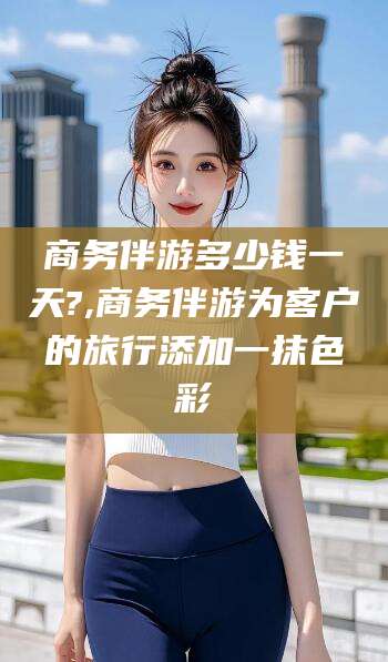 乐清商务伴游多少钱一天?,商务伴游为客户的旅行添加一抹色彩