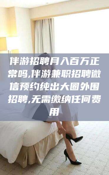 乐清伴游招聘月入百万正常吗,伴游兼职招聘微信预约纯出大圈外围招聘,无需缴纳任何费用