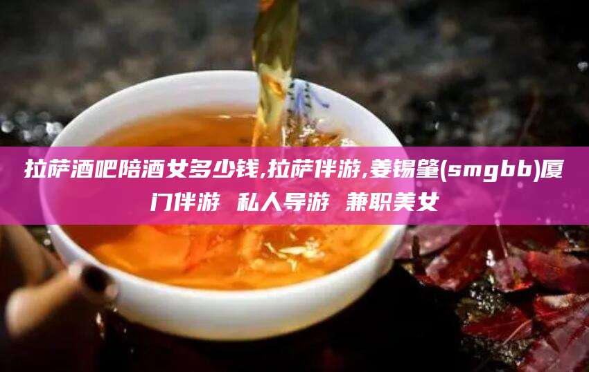 乐清拉萨酒吧陪酒女多少钱,拉萨伴游,姜锡肇(smgbb)厦门伴游 私人导游 兼职美女