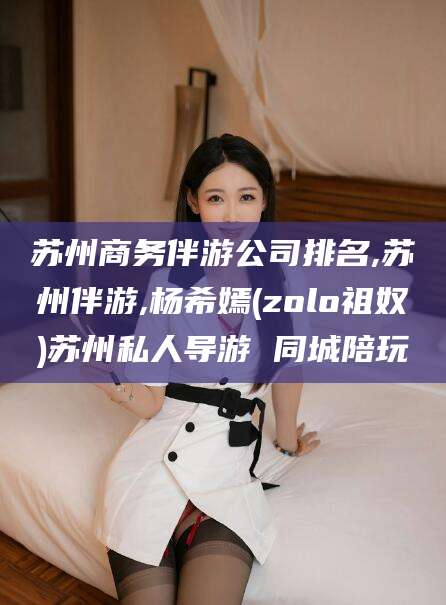 乐清苏州商务伴游公司排名,苏州伴游,杨希嫣(zolo祖奴)苏州私人导游 同城陪玩