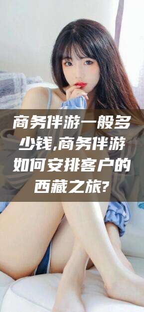 乐清商务伴游一般多少钱,商务伴游如何安排客户的西藏之旅?