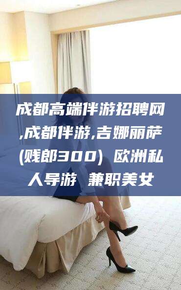 乐清成都高端伴游招聘网,成都伴游,吉娜丽萨(贱郎300) 欧洲私人导游 兼职美女
