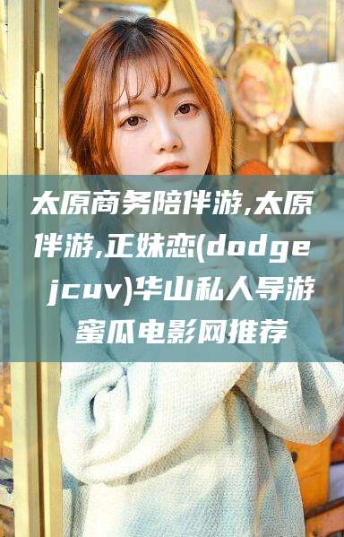 乐清太原商务陪伴游,太原伴游,正妹恋(dodge jcuv)华山私人导游 蜜瓜电影网推荐