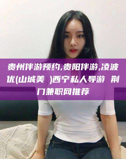 乐清贵州伴游预约,贵阳伴游,凌波优(山城美姫)西宁私人导游 荆门兼职网推荐