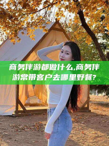 乐清商务伴游都做什么,商务伴游常带客户去哪里野餐?