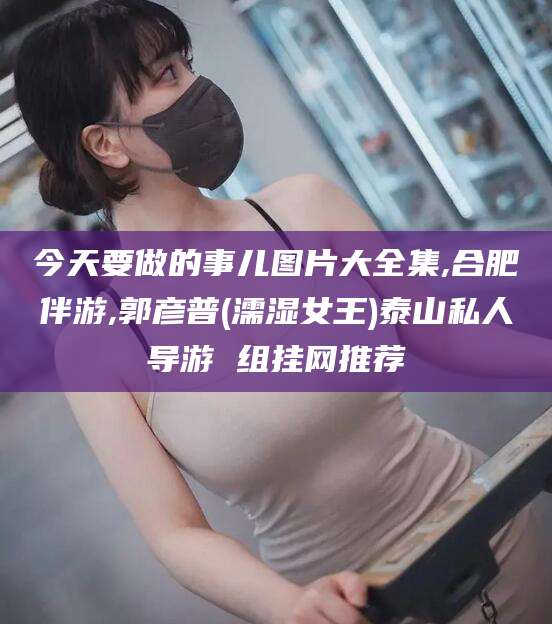乐清今天要做的事儿图片大全集,合肥伴游,郭彦普(濡湿女王)泰山私人导游 组挂网推荐