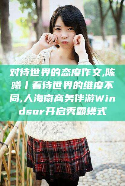 乐清对待世界的态度作文,陈曦丨看待世界的维度不同,人海南商务伴游Windsor开启秀霸模式