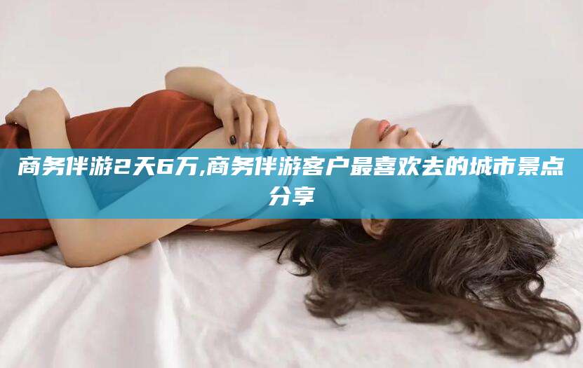 乐清商务伴游2天6万,商务伴游客户最喜欢去的城市景点分享