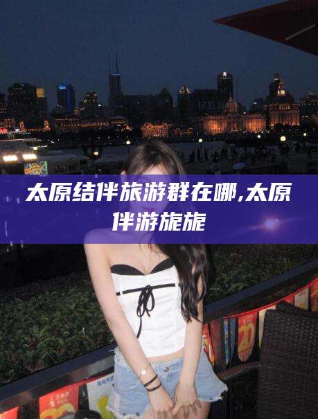 乐清太原结伴旅游群在哪,太原伴游旎旎