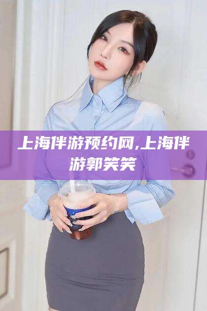 乐清上海伴游预约网,上海伴游郭笑笑