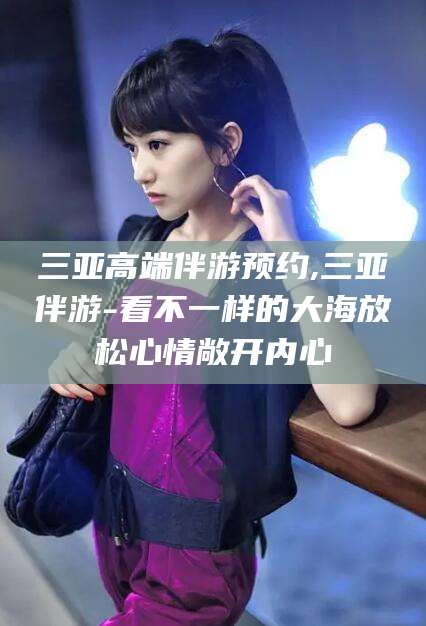 乐清三亚高端伴游预约,三亚伴游-看不一样的大海放松心情敞开内心