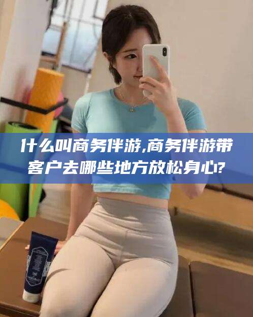 乐清什么叫商务伴游,商务伴游带客户去哪些地方放松身心?