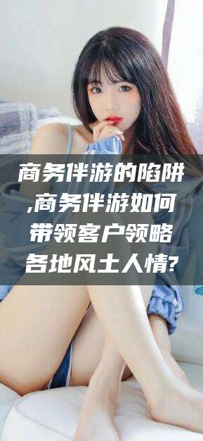 乐清商务伴游的陷阱,商务伴游如何带领客户领略各地风土人情?