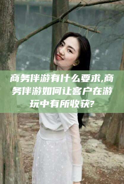 乐清商务伴游有什么要求,商务伴游如何让客户在游玩中有所收获?