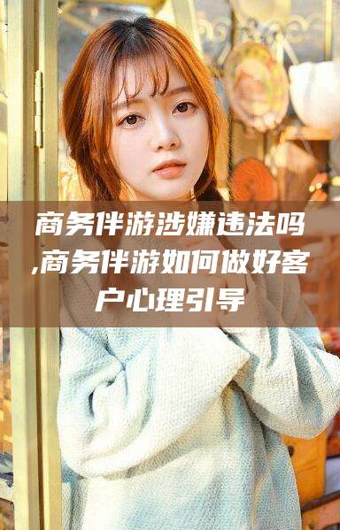 乐清商务伴游涉嫌违法吗,商务伴游如何做好客户心理引导
