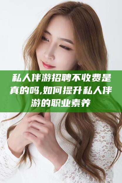 乐清私人伴游招聘不收费是真的吗,如何提升私人伴游的职业素养