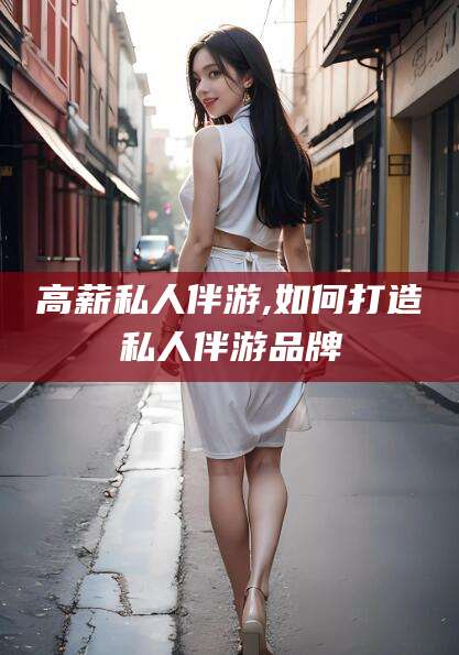 乐清高薪私人伴游,如何打造私人伴游品牌